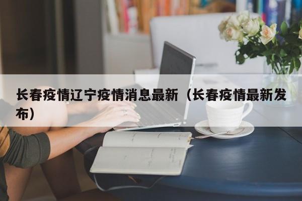 长春疫情辽宁疫情消息最新(长春疫情最新发布) 长春疫情辽宁疫情消息最新(长春疫情最新发布)