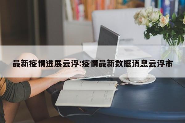 最新疫情进展云浮:疫情最新数据消息云浮市 最新疫情进展云浮:疫情最新数据消息云浮市