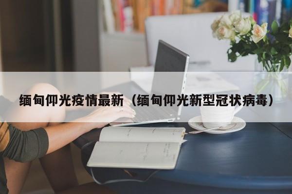 缅甸仰光疫情最新(缅甸仰光新型冠状病毒) 缅甸仰光疫情最新(缅甸仰光新型冠状病毒)