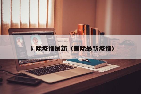 囯际疫情最新(国际最新疫情) 囯际疫情最新(国际最新疫情)