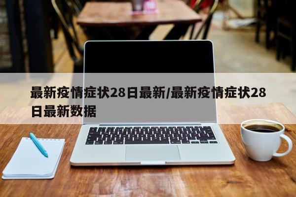 最新疫情症状28日最新/最新疫情症状28日最新数据 最新疫情症状28日最新/最新疫情症状28日最新数据