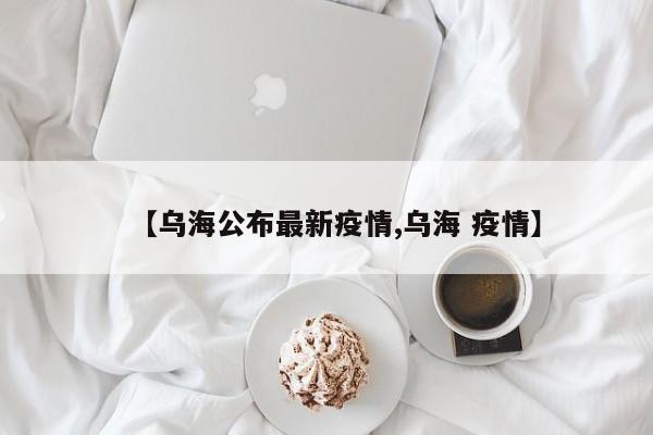 【乌海公布最新疫情,乌海 疫情】 【乌海公布最新疫情,乌海 疫情】