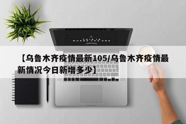 【乌鲁木齐疫情最新105/乌鲁木齐疫情最新情况今日新增多少】 【乌鲁木齐疫情最新105/乌鲁木齐疫情最新情况今日新增多少】