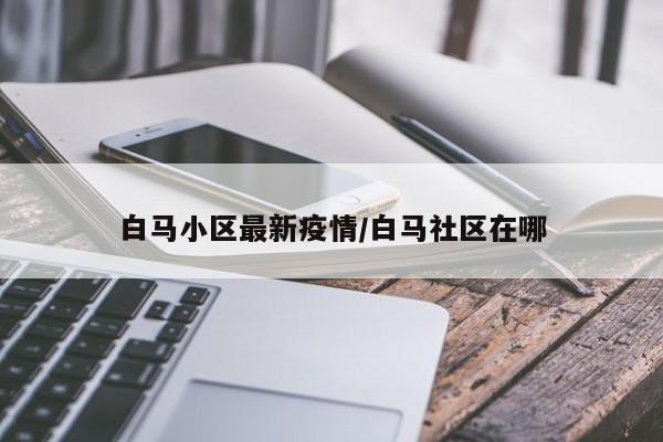 白马小区最新疫情/白马社区在哪 白马小区最新疫情/白马社区在哪