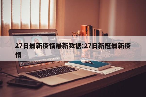 27日最新疫情最新数据:27日新冠最新疫情 27日最新疫情最新数据:27日新冠最新疫情