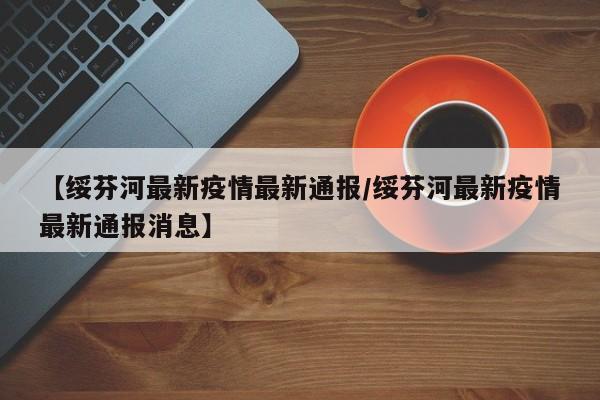 【绥芬河最新疫情最新通报/绥芬河最新疫情最新通报消息】 【绥芬河最新疫情最新通报/绥芬河最新疫情最新通报消息】