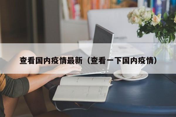 查看国内疫情最新(查看一下国内疫情) 查看国内疫情最新(查看一下国内疫情)