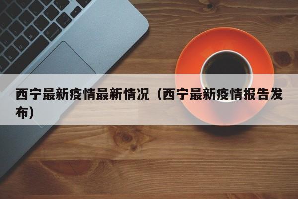 西宁最新疫情最新情况(西宁最新疫情报告发布) 西宁最新疫情最新情况(西宁最新疫情报告发布)
