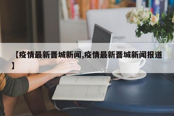 【疫情最新晋城新闻,疫情最新晋城新闻报道】 【疫情最新晋城新闻,疫情最新晋城新闻报道】