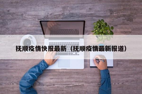 抚顺疫情快报最新(抚顺疫情最新报道) 抚顺疫情快报最新(抚顺疫情最新报道)