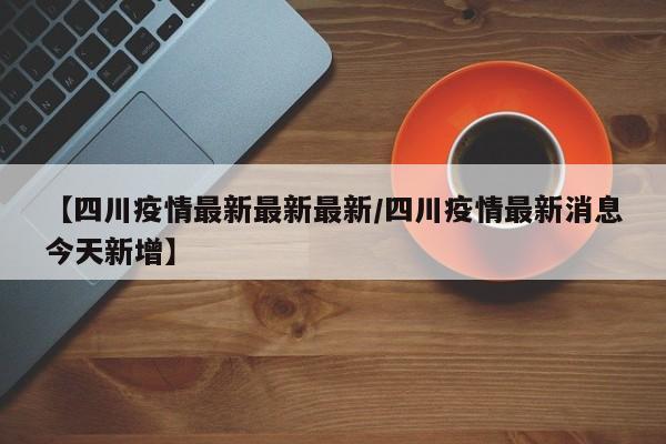 【四川疫情最新最新最新/四川疫情最新消息今天新增】 【四川疫情最新最新最新/四川疫情最新消息今天新增】
