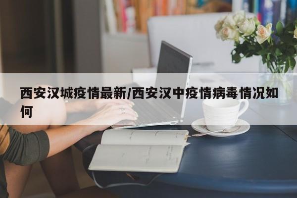 西安汉城疫情最新/西安汉中疫情病毒情况如何 西安汉城疫情最新/西安汉中疫情病毒情况如何