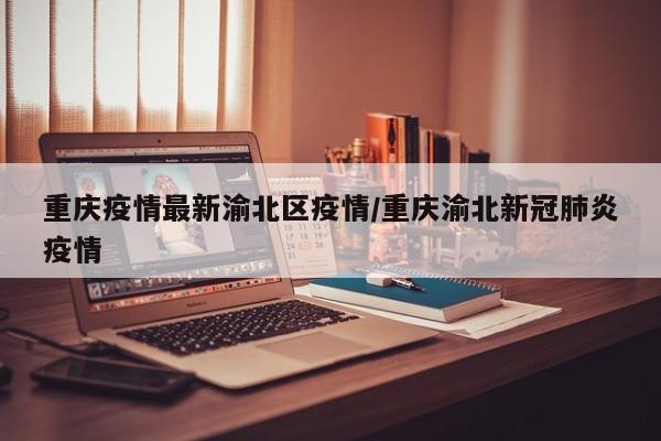 重庆疫情最新渝北区疫情/重庆渝北新冠肺炎疫情 重庆疫情最新渝北区疫情/重庆渝北新冠肺炎疫情