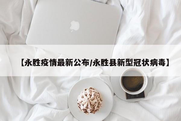 【永胜疫情最新公布/永胜县新型冠状病毒】 【永胜疫情最新公布/永胜县新型冠状病毒】