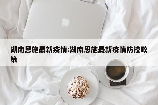 湖南恩施最新疫情:湖南恩施最新疫情防控政策 湖南恩施最新疫情:湖南恩施最新疫情防控政策