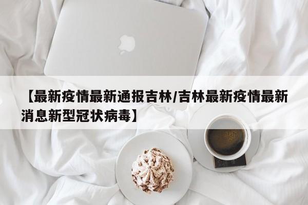 【最新疫情最新通报吉林/吉林最新疫情最新消息新型冠状病毒】 【最新疫情最新通报吉林/吉林最新疫情最新消息新型冠状病毒】