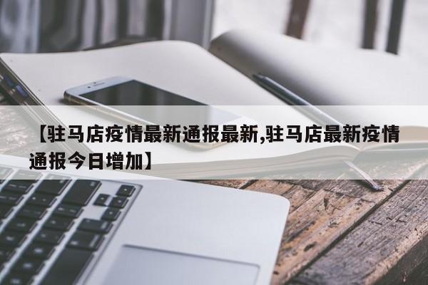 【驻马店疫情最新通报最新,驻马店最新疫情通报今日增加】 【驻马店疫情最新通报最新,驻马店最新疫情通报今日增加】