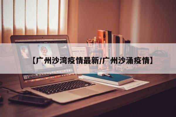 【广州沙湾疫情最新/广州沙涌疫情】 【广州沙湾疫情最新/广州沙涌疫情】
