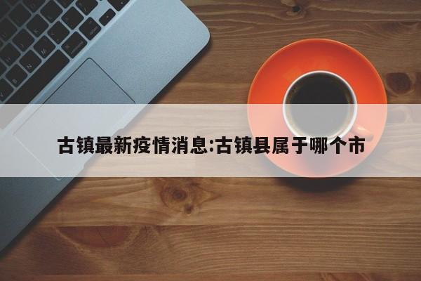 古镇最新疫情消息:古镇县属于哪个市 古镇最新疫情消息:古镇县属于哪个市