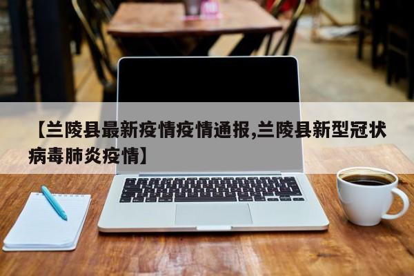 【兰陵县最新疫情疫情通报,兰陵县新型冠状病毒肺炎疫情】 【兰陵县最新疫情疫情通报,兰陵县新型冠状病毒肺炎疫情】