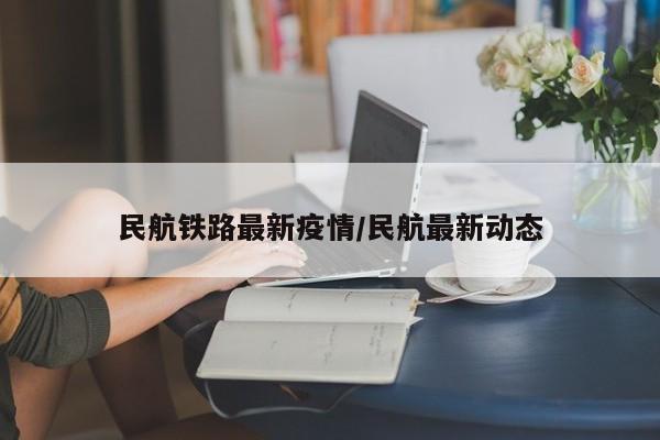 民航铁路最新疫情/民航最新动态 民航铁路最新疫情/民航最新动态
