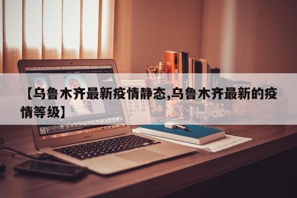 【乌鲁木齐最新疫情静态,乌鲁木齐最新的疫情等级】 【乌鲁木齐最新疫情静态,乌鲁木齐最新的疫情等级】
