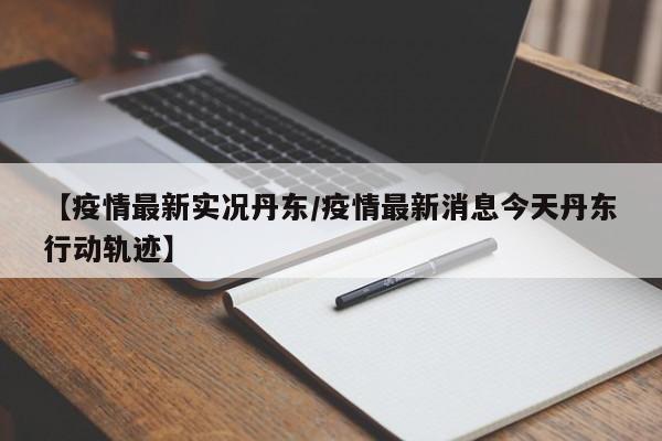 【疫情最新实况丹东/疫情最新消息今天丹东行动轨迹】 【疫情最新实况丹东/疫情最新消息今天丹东行动轨迹】