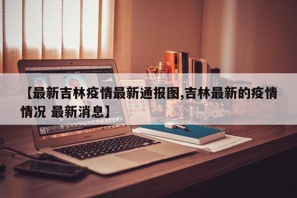 【最新吉林疫情最新通报图,吉林最新的疫情情况 最新消息】 【最新吉林疫情最新通报图,吉林最新的疫情情况 最新消息】