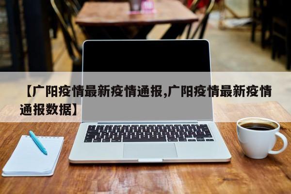 【广阳疫情最新疫情通报,广阳疫情最新疫情通报数据】 【广阳疫情最新疫情通报,广阳疫情最新疫情通报数据】