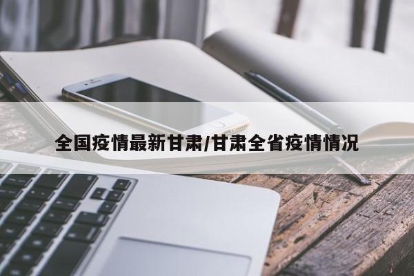 全国疫情最新甘肃/甘肃全省疫情情况 全国疫情最新甘肃/甘肃全省疫情情况