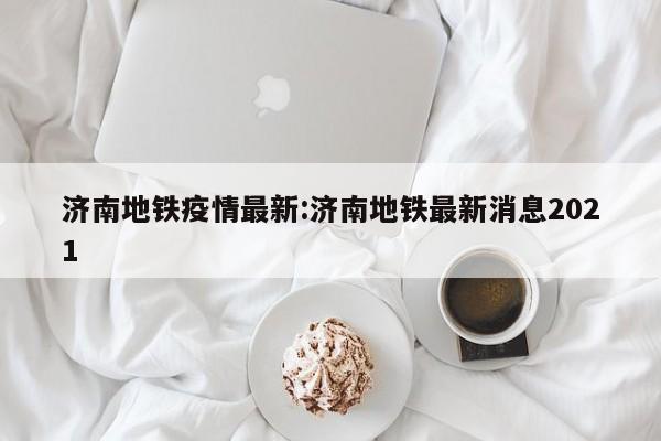 济南地铁疫情最新:济南地铁最新消息2021 济南地铁疫情最新:济南地铁最新消息2021