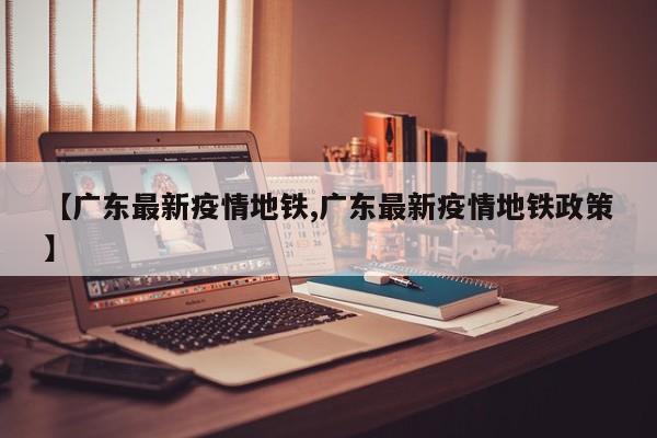 【广东最新疫情地铁,广东最新疫情地铁政策】 【广东最新疫情地铁,广东最新疫情地铁政策】