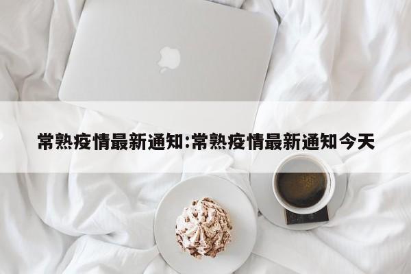 常熟疫情最新通知:常熟疫情最新通知今天 常熟疫情最新通知:常熟疫情最新通知今天