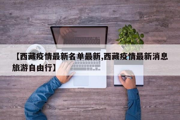 【西藏疫情最新名单最新,西藏疫情最新消息旅游自由行】 【西藏疫情最新名单最新,西藏疫情最新消息旅游自由行】