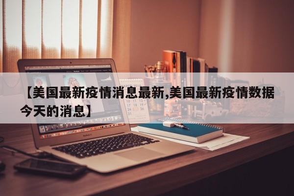 【美国最新疫情消息最新,美国最新疫情数据今天的消息】 【美国最新疫情消息最新,美国最新疫情数据今天的消息】