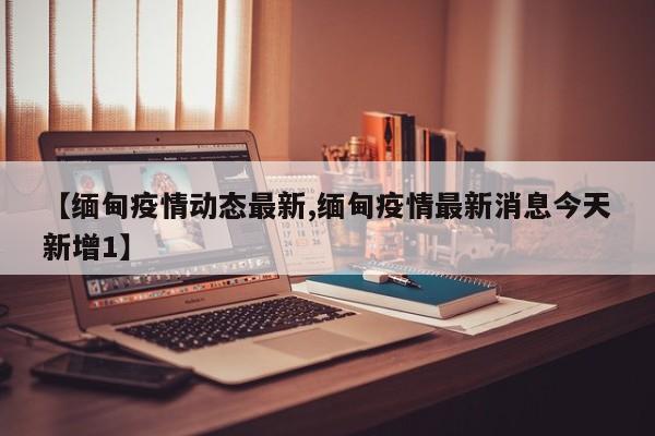 【缅甸疫情动态最新,缅甸疫情最新消息今天新增1】 【缅甸疫情动态最新,缅甸疫情最新消息今天新增1】