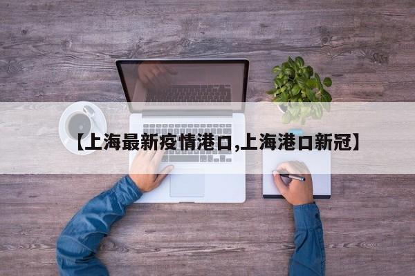 【上海最新疫情港口,上海港口新冠】 【上海最新疫情港口,上海港口新冠】
