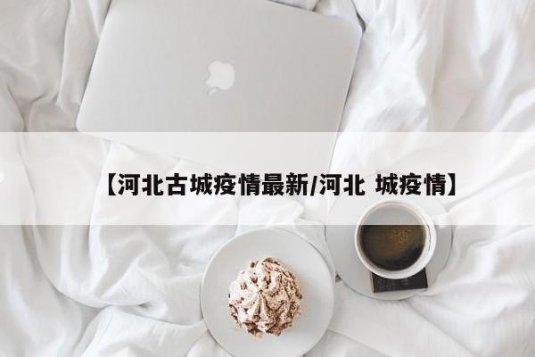 【河北古城疫情最新/河北 城疫情】 【河北古城疫情最新/河北 城疫情】