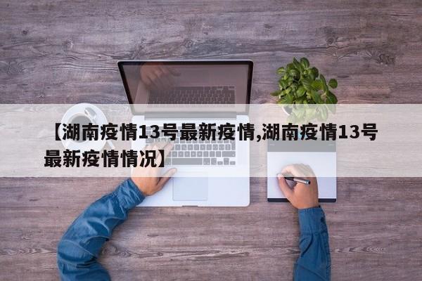 【湖南疫情13号最新疫情,湖南疫情13号最新疫情情况】 【湖南疫情13号最新疫情,湖南疫情13号最新疫情情况】