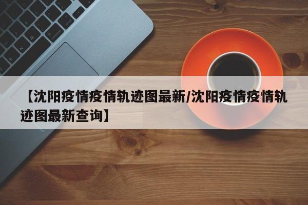 【沈阳疫情疫情轨迹图最新/沈阳疫情疫情轨迹图最新查询】 【沈阳疫情疫情轨迹图最新/沈阳疫情疫情轨迹图最新查询】