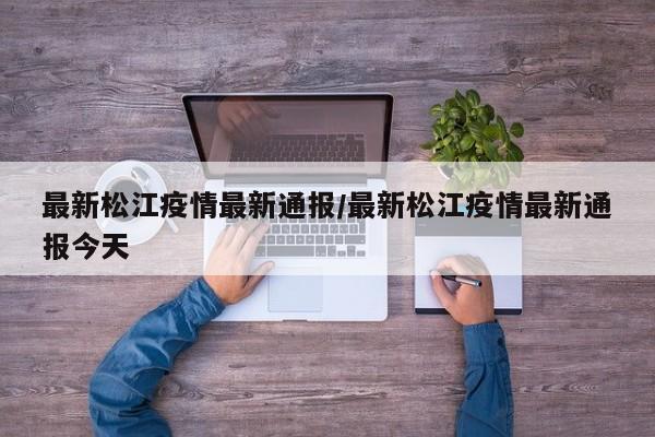 最新松江疫情最新通报/最新松江疫情最新通报今天 最新松江疫情最新通报/最新松江疫情最新通报今天