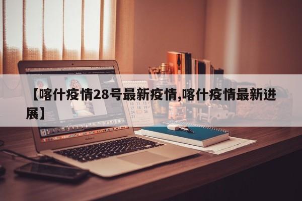 【喀什疫情28号最新疫情,喀什疫情最新进展】 【喀什疫情28号最新疫情,喀什疫情最新进展】
