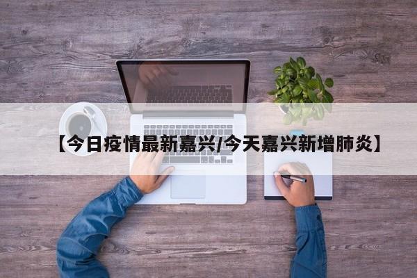 【今日疫情最新嘉兴/今天嘉兴新增肺炎】 【今日疫情最新嘉兴/今天嘉兴新增肺炎】