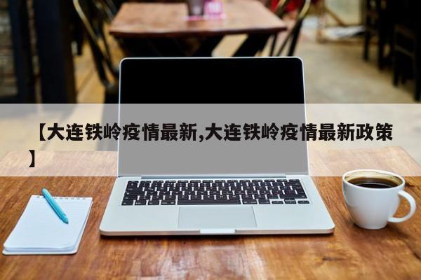 【大连铁岭疫情最新,大连铁岭疫情最新政策】 【大连铁岭疫情最新,大连铁岭疫情最新政策】