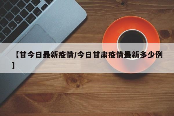 【甘今日最新疫情/今日甘肃疫情最新多少例】 【甘今日最新疫情/今日甘肃疫情最新多少例】