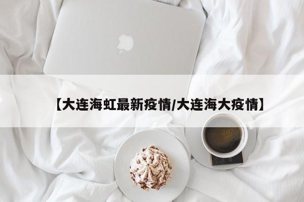 【大连海虹最新疫情/大连海大疫情】 【大连海虹最新疫情/大连海大疫情】