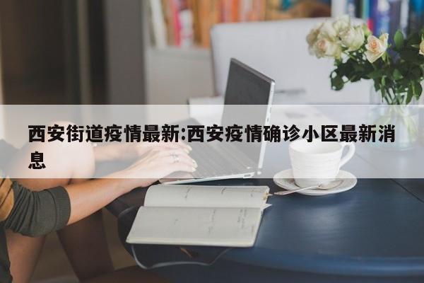 西安街道疫情最新:西安疫情确诊小区最新消息 西安街道疫情最新:西安疫情确诊小区最新消息