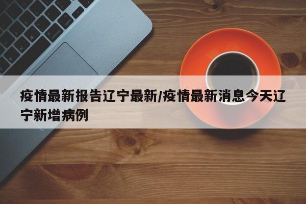 疫情最新报告辽宁最新/疫情最新消息今天辽宁新增病例 疫情最新报告辽宁最新/疫情最新消息今天辽宁新增病例