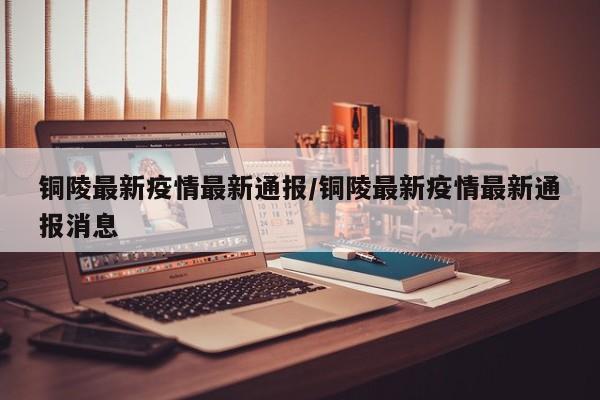 铜陵最新疫情最新通报/铜陵最新疫情最新通报消息 铜陵最新疫情最新通报/铜陵最新疫情最新通报消息