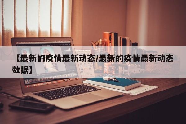 【最新的疫情最新动态/最新的疫情最新动态数据】 【最新的疫情最新动态/最新的疫情最新动态数据】